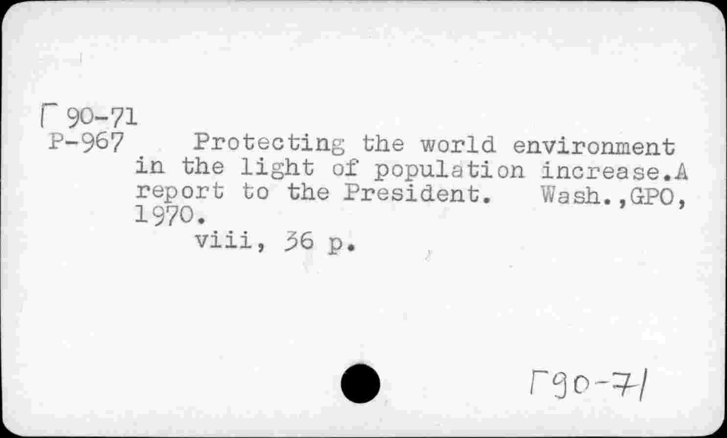 ﻿r 90-71
P-967 _ Protecting the world environment in the light of population increase.A report to the President. Wash.,GPO, 1970.
viii, 36 p.
rgo-v/